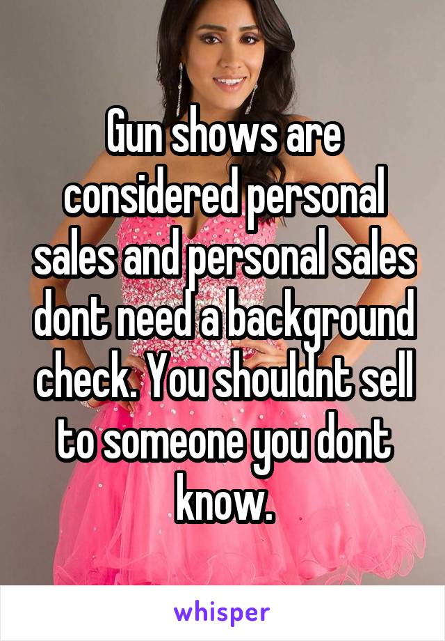 Gun shows are considered personal sales and personal sales dont need a background check. You shouldnt sell to someone you dont know.