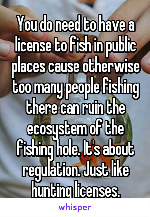 You do need to have a license to fish in public places cause otherwise too many people fishing there can ruin the ecosystem of the fishing hole. It's about regulation. Just like hunting licenses.