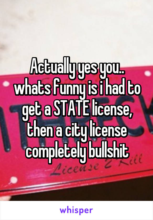 Actually yes you.. whats funny is i had to get a STATE license, then a city license completely bullshit