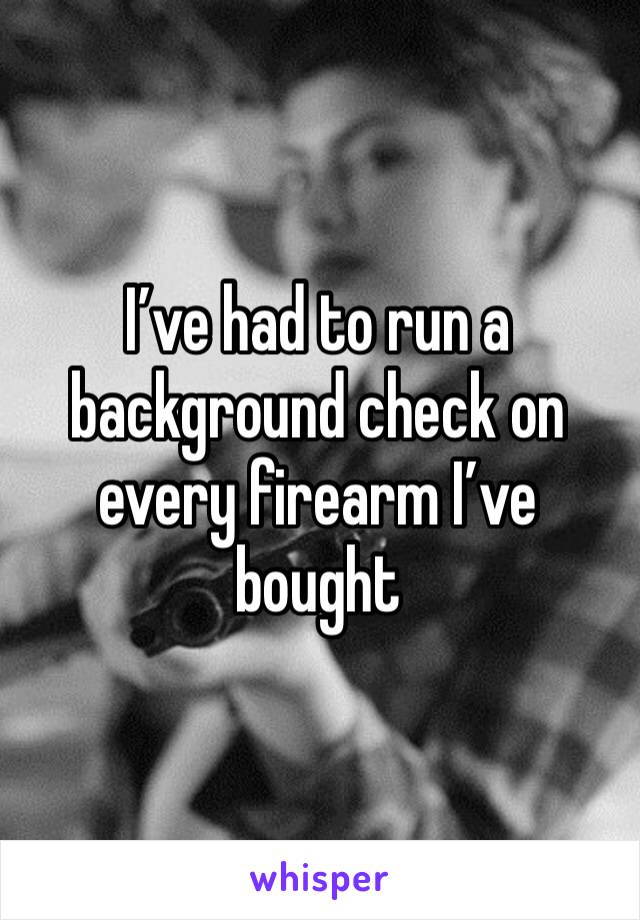 I’ve had to run a background check on every firearm I’ve bought