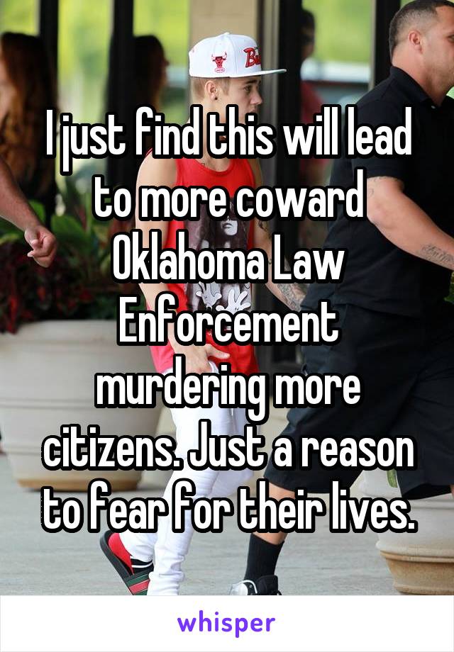 I just find this will lead to more coward Oklahoma Law Enforcement murdering more citizens. Just a reason to fear for their lives.