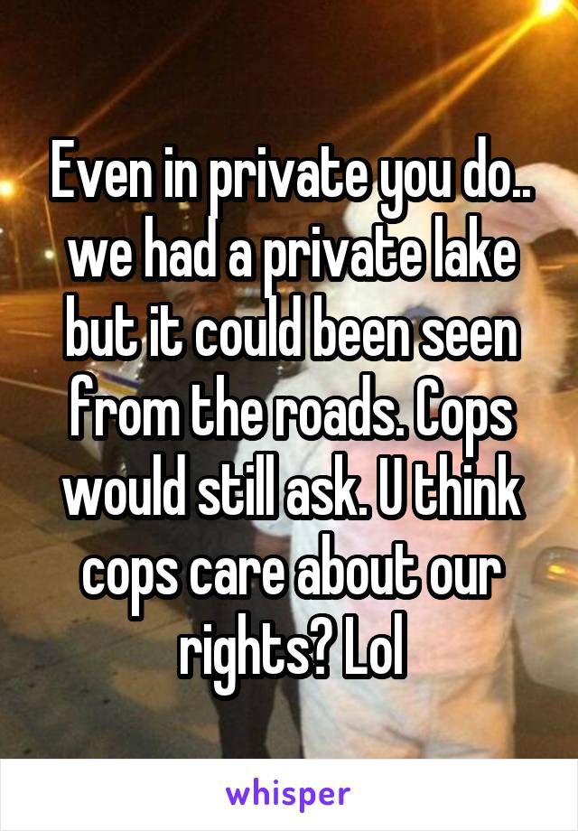 Even in private you do.. we had a private lake but it could been seen from the roads. Cops would still ask. U think cops care about our rights? Lol