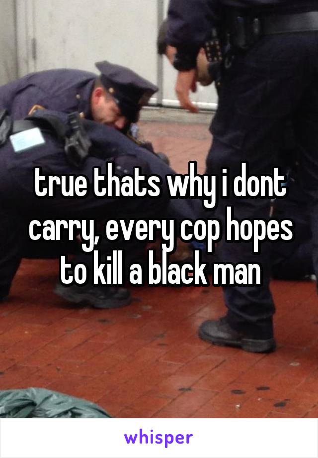 true thats why i dont carry, every cop hopes to kill a black man