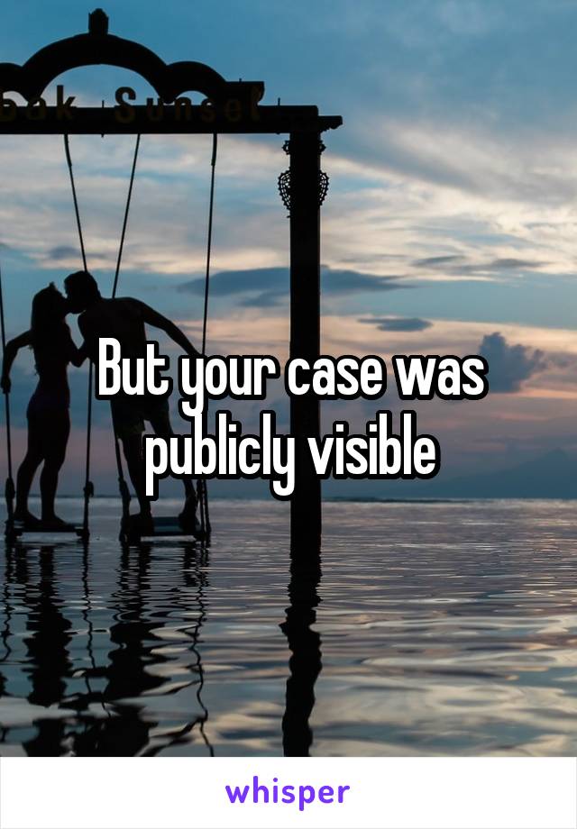 But your case was publicly visible