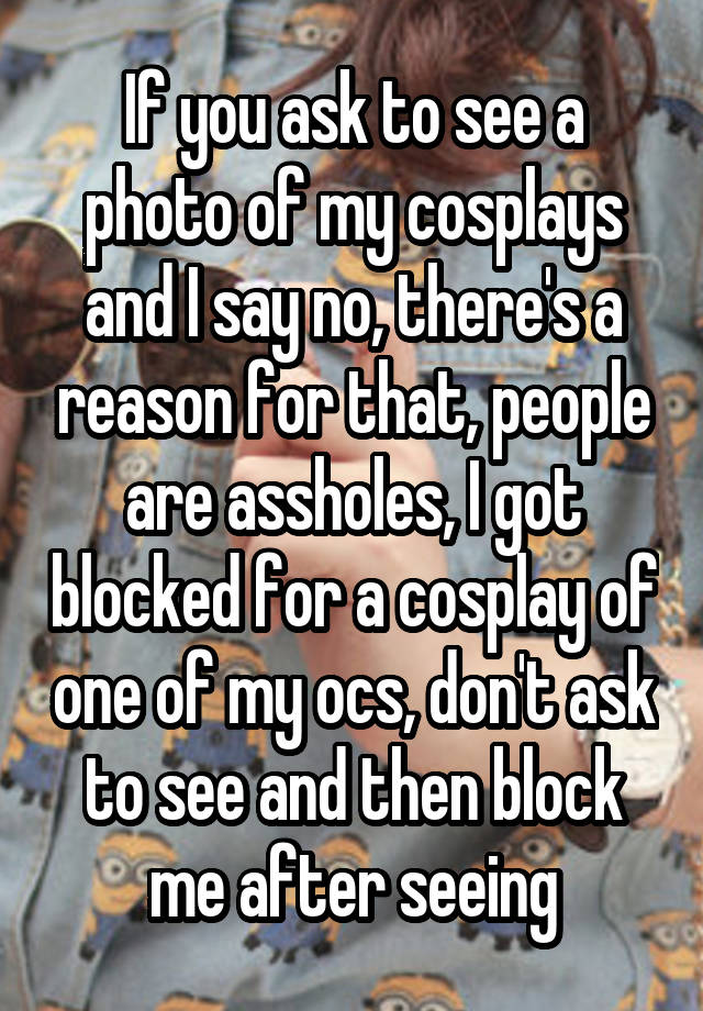 If you ask to see a photo of my cosplays and I say no, there's a reason for that, people are assholes, I got blocked for a cosplay of one of my ocs, don't ask to see and then block me after seeing