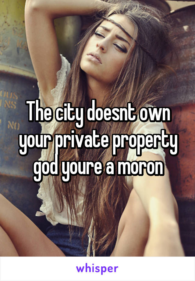 The city doesnt own your private property god youre a moron