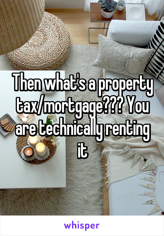 Then what's a property tax/mortgage??? You are technically renting it