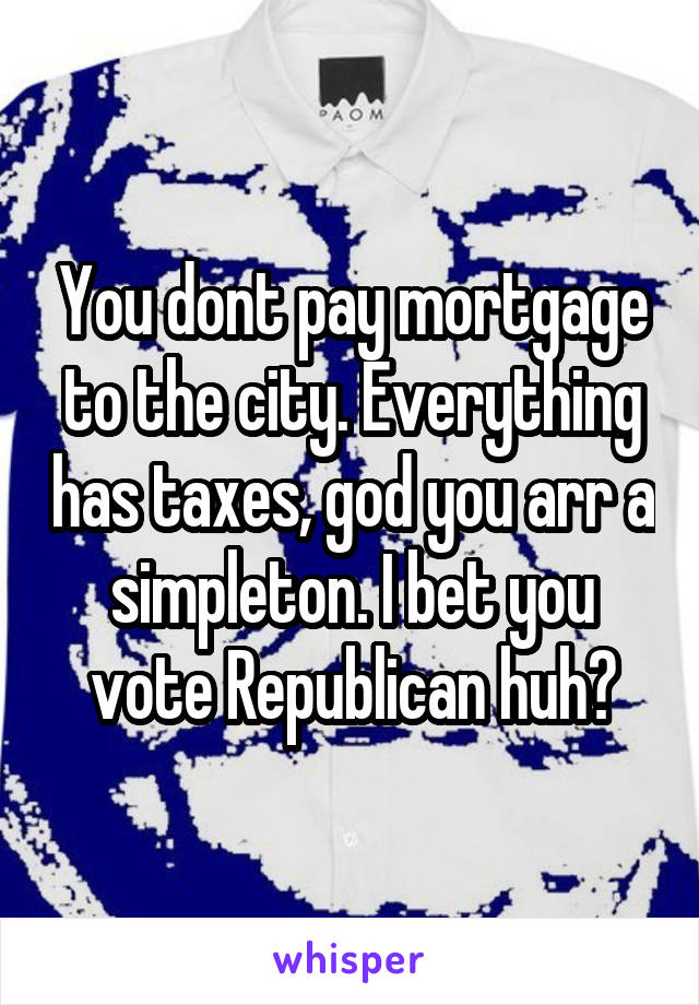 You dont pay mortgage to the city. Everything has taxes, god you arr a simpleton. I bet you vote Republican huh?