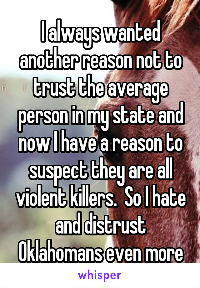 I always wanted another reason not to trust the average person in my state and now I have a reason to suspect they are all violent killers.  So I hate and distrust Oklahomans even more