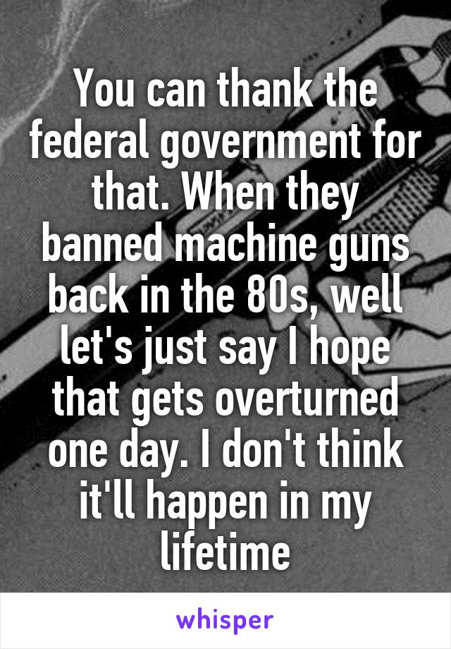 You can thank the federal government for that. When they banned machine guns back in the 80s, well let's just say I hope that gets overturned one day. I don't think it'll happen in my lifetime