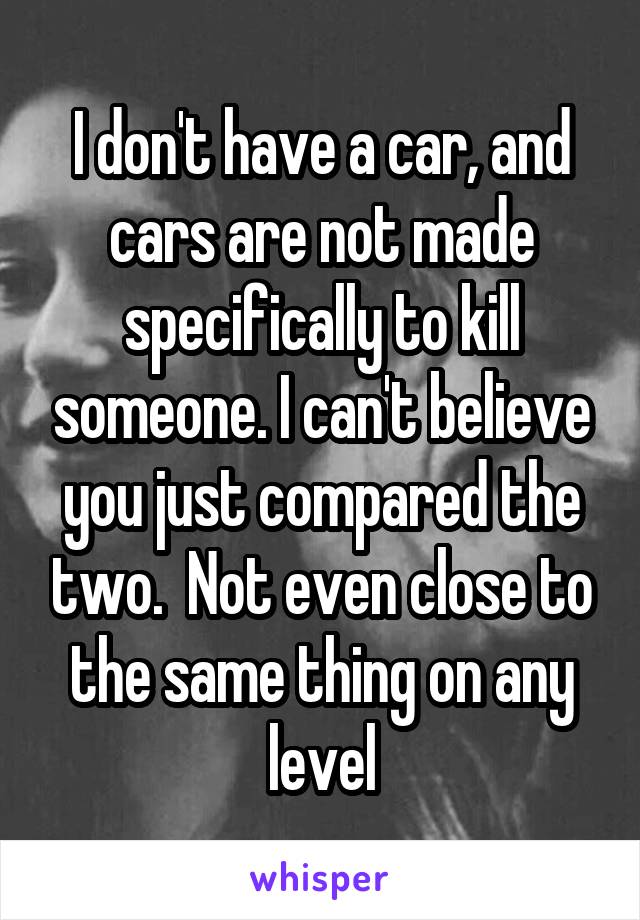 I don't have a car, and cars are not made specifically to kill someone. I can't believe you just compared the two.  Not even close to the same thing on any level