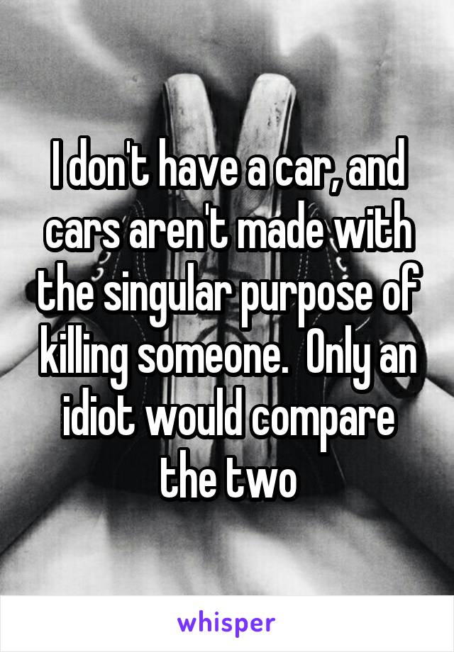 I don't have a car, and cars aren't made with the singular purpose of killing someone.  Only an idiot would compare the two