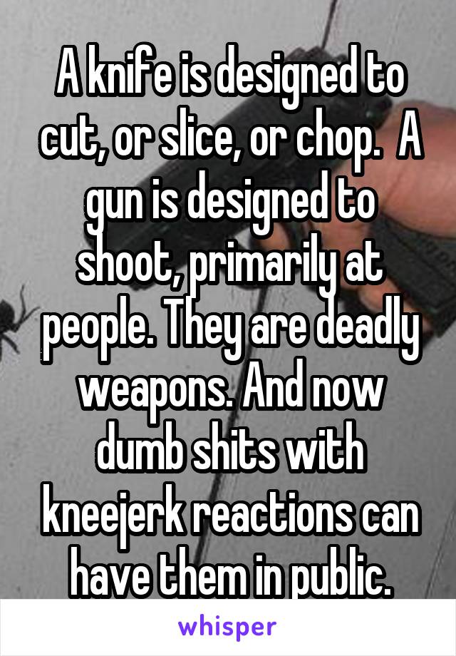 A knife is designed to cut, or slice, or chop.  A gun is designed to shoot, primarily at people. They are deadly weapons. And now dumb shits with kneejerk reactions can have them in public.