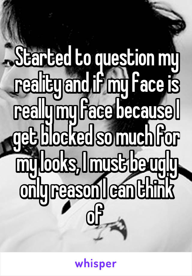 Started to question my reality and if my face is really my face because I get blocked so much for my looks, I must be ugly only reason I can think of 