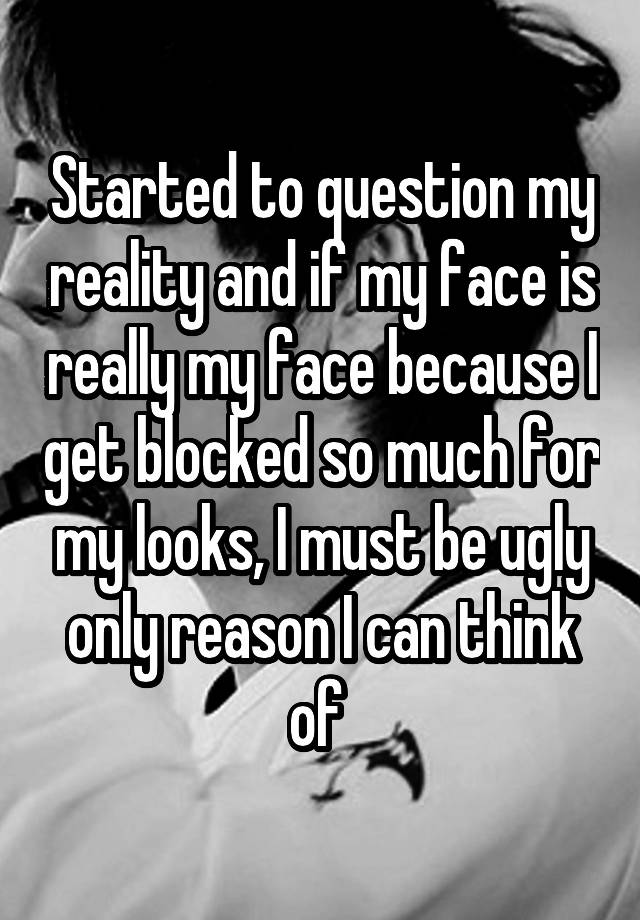 Started to question my reality and if my face is really my face because I get blocked so much for my looks, I must be ugly only reason I can think of 