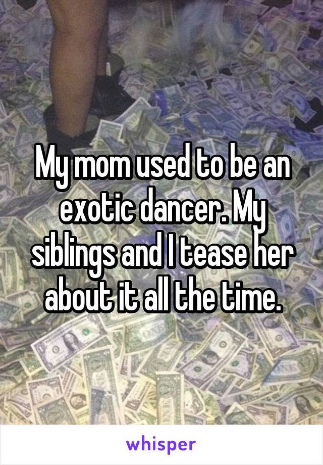 My mom used to be an exotic dancer. My siblings and I tease her about it all the time.