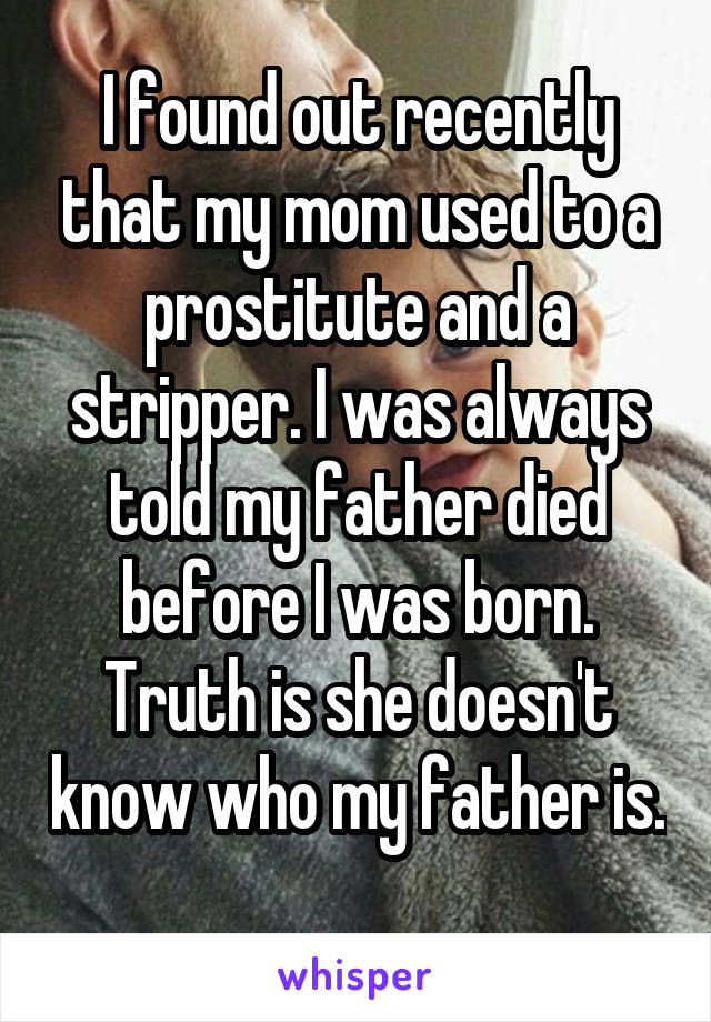 I found out recently that my mom used to a prostitute and a stripper. I was always told my father died before I was born. Truth is she doesn't know who my father is. 