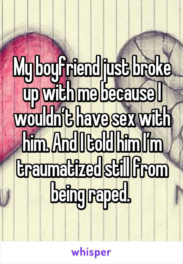 My boyfriend just broke up with me because I wouldn’t have sex with him. And I told him I’m traumatized still from being raped. 