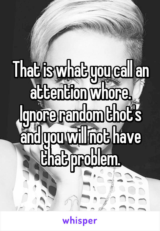 That is what you call an attention whore. Ignore random thot's and you will not have that problem.