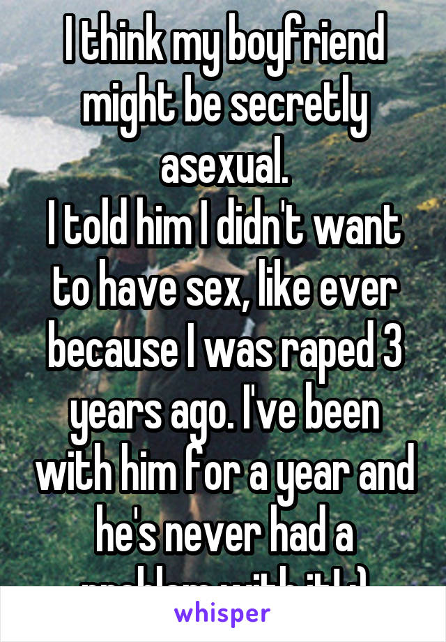 I think my boyfriend might be secretly asexual.
I told him I didn't want to have sex, like ever because I was raped 3 years ago. I've been with him for a year and he's never had a problem with it! :)