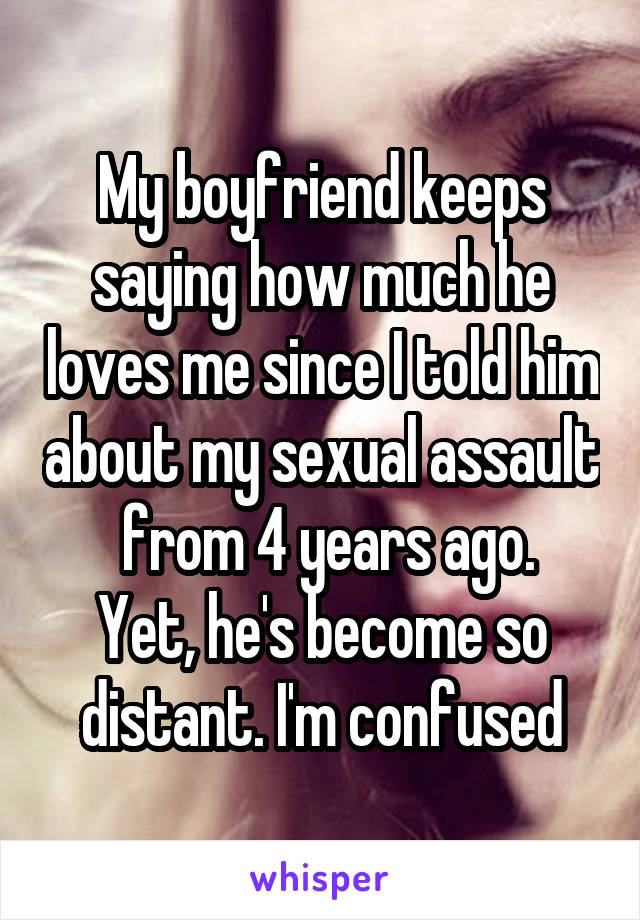 My boyfriend keeps saying how much he loves me since I told him about my sexual assault  from 4 years ago.
Yet, he's become so distant. I'm confused