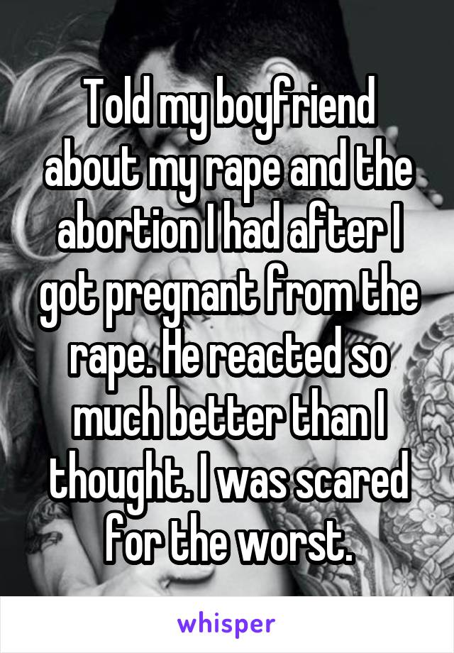 Told my boyfriend about my rape and the abortion I had after I got pregnant from the rape. He reacted so much better than I thought. I was scared for the worst.