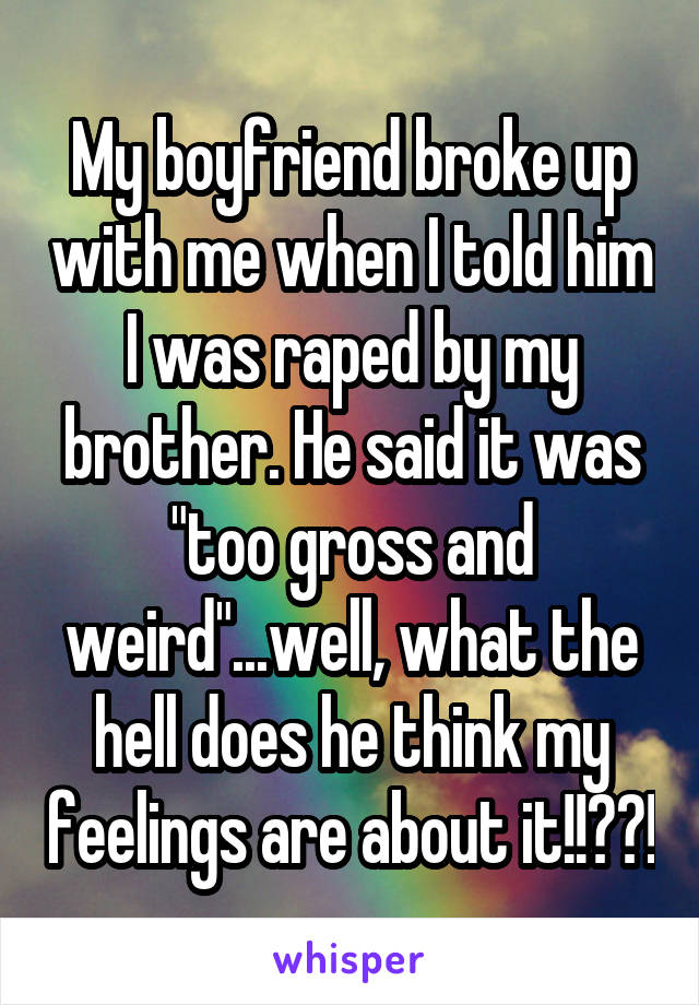 My boyfriend broke up with me when I told him I was raped by my brother. He said it was "too gross and weird"...well, what the hell does he think my feelings are about it!!??!