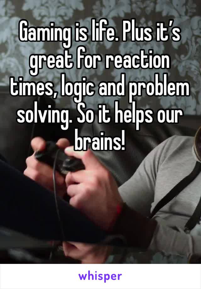 Gaming is life. Plus it’s great for reaction times, logic and problem solving. So it helps our brains! 