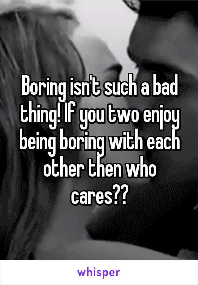 Boring isn't such a bad thing! If you two enjoy being boring with each other then who cares??