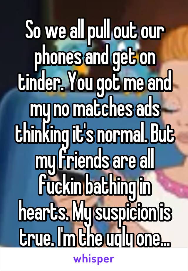 So we all pull out our phones and get on tinder. You got me and my no matches ads thinking it's normal. But my friends are all fuckin bathing in hearts. My suspicion is true. I'm the ugly one...