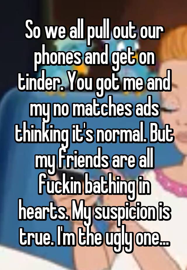 So we all pull out our phones and get on tinder. You got me and my no matches ads thinking it's normal. But my friends are all fuckin bathing in hearts. My suspicion is true. I'm the ugly one...