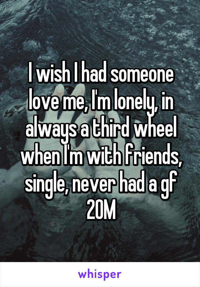 I wish I had someone love me, I'm lonely, in always a third wheel when I'm with friends, single, never had a gf 20M