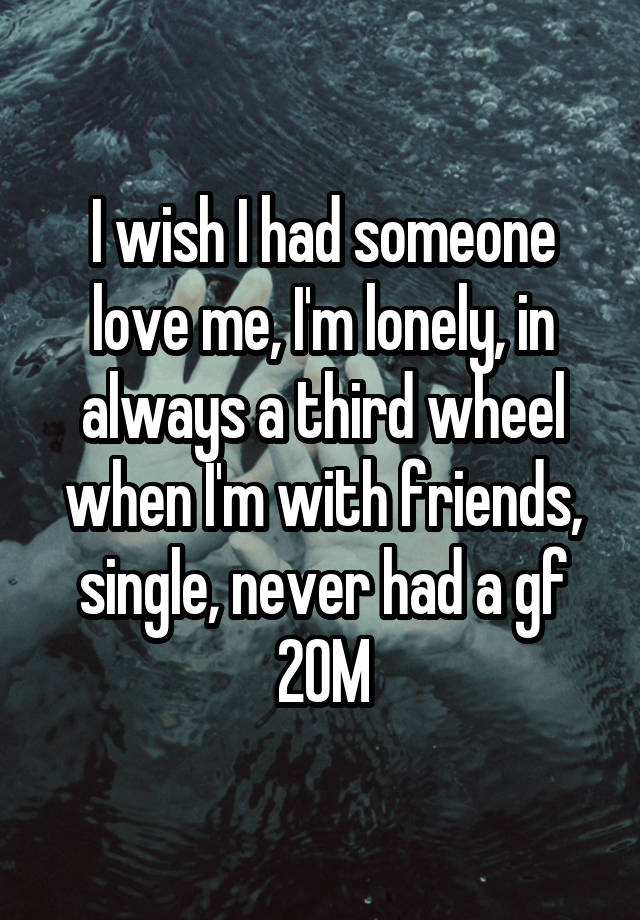 I wish I had someone love me, I'm lonely, in always a third wheel when I'm with friends, single, never had a gf 20M