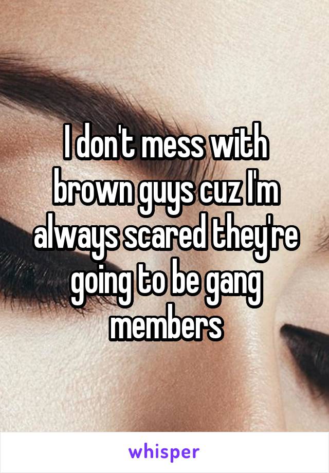 I don't mess with brown guys cuz I'm always scared they're going to be gang members