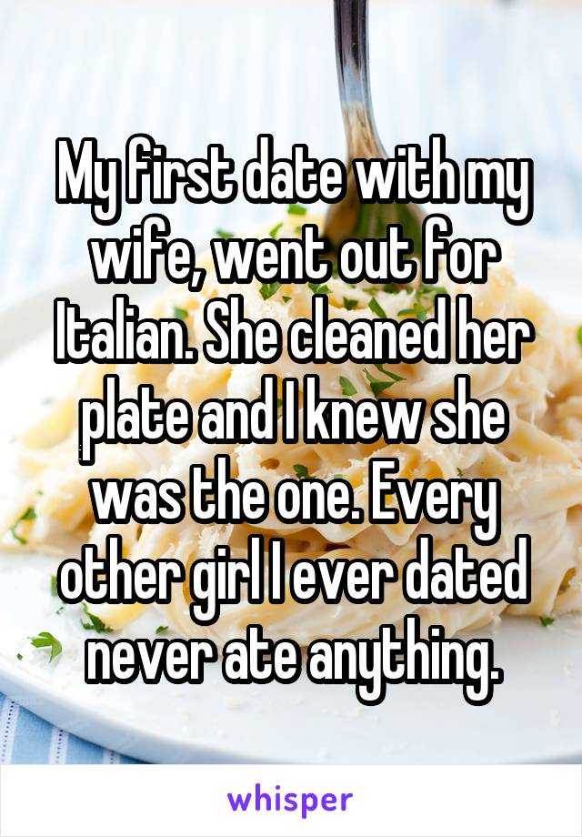 My first date with my wife, went out for Italian. She cleaned her plate and I knew she was the one. Every other girl I ever dated never ate anything.