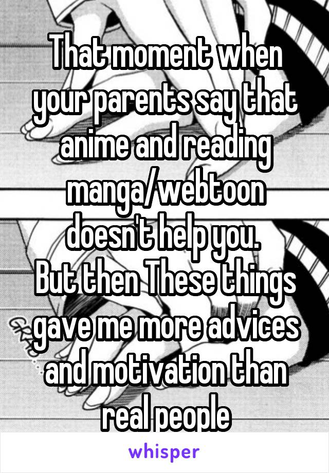 That moment when your parents say that anime and reading manga/webtoon doesn't help you. 
But then These things gave me more advices and motivation than real people