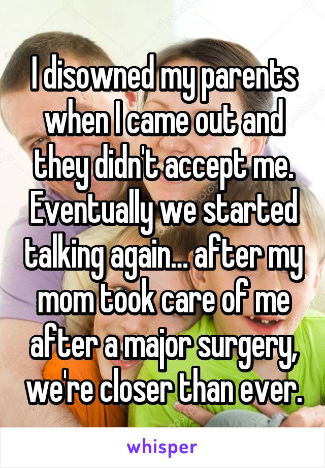 I disowned my parents when I came out and they didn't accept me. Eventually we started talking again… after my mom took care of me after a major surgery, we're closer than ever.