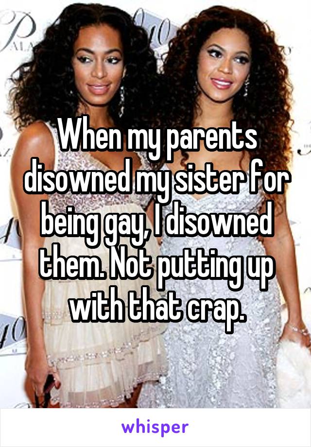 When my parents disowned my sister for being gay, I disowned them. Not putting up with that crap.