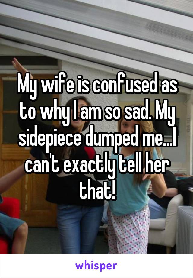 My wife is confused as to why I am so sad. My sidepiece dumped me...I can't exactly tell her that!