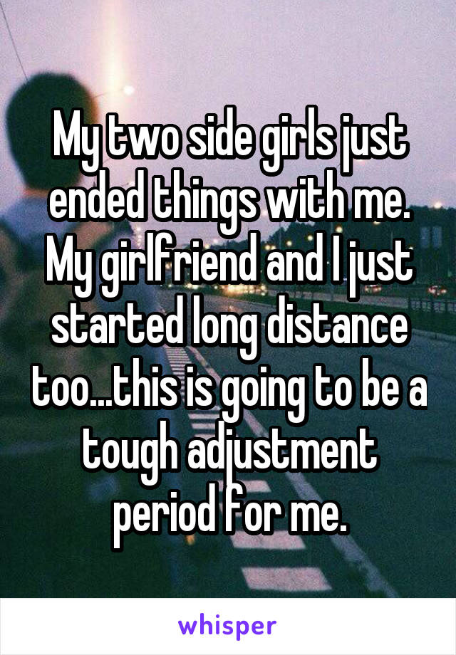 My two side girls just ended things with me. My girlfriend and I just started long distance too...this is going to be a tough adjustment period for me.