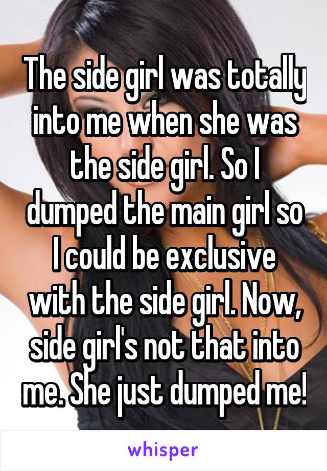 The side girl was totally into me when she was the side girl. So I dumped the main girl so I could be exclusive with the side girl. Now, side girl's not that into me. She just dumped me!
