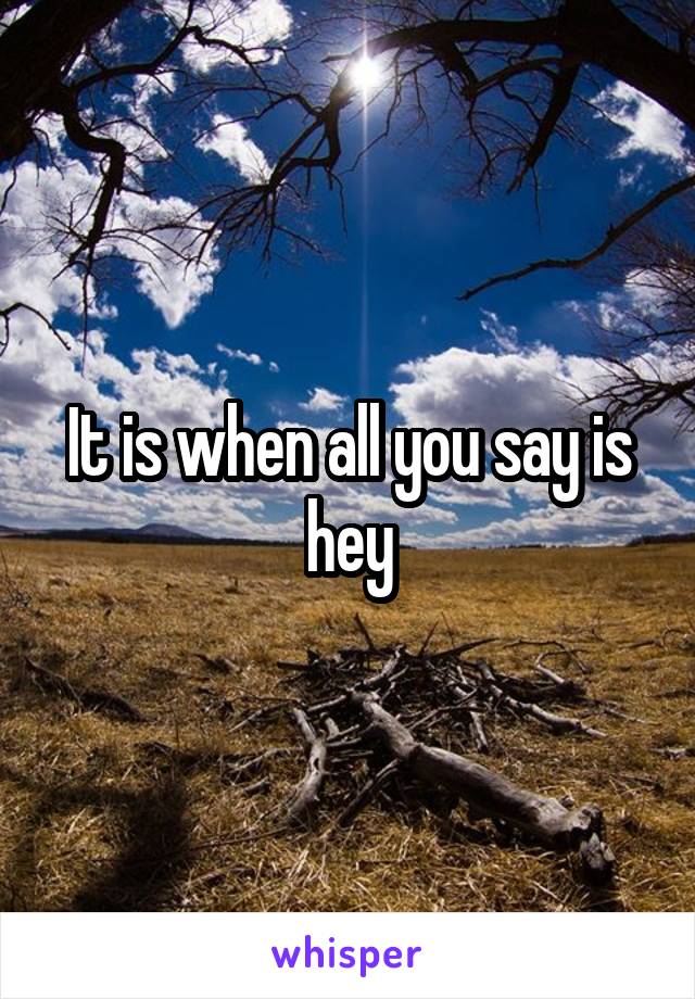 It is when all you say is hey