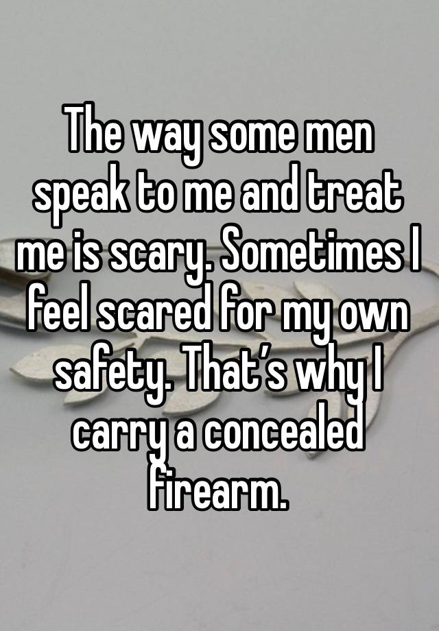 The way some men speak to me and treat me is scary. Sometimes I feel scared for my own safety. That’s why I carry a concealed firearm. 