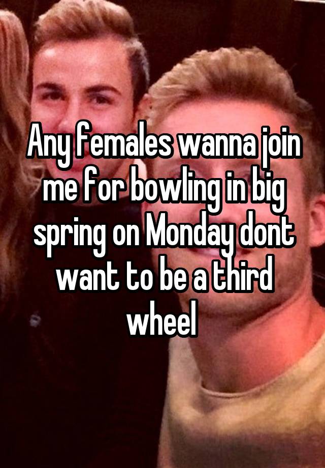 Any females wanna join me for bowling in big spring on Monday dont want to be a third wheel 