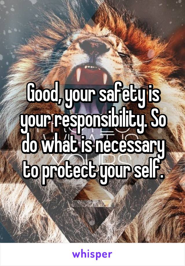 Good, your safety is your responsibility. So do what is necessary to protect your self.