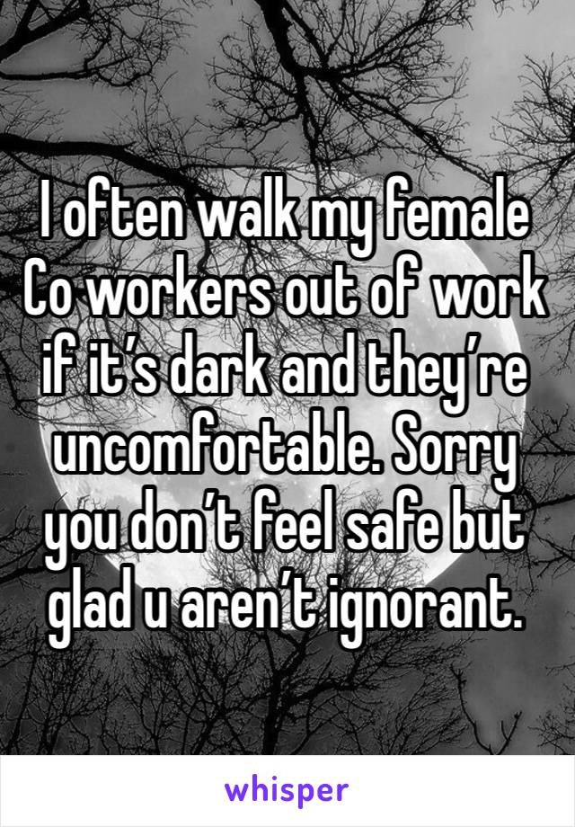 I often walk my female Co workers out of work if it’s dark and they’re uncomfortable. Sorry you don’t feel safe but glad u aren’t ignorant.