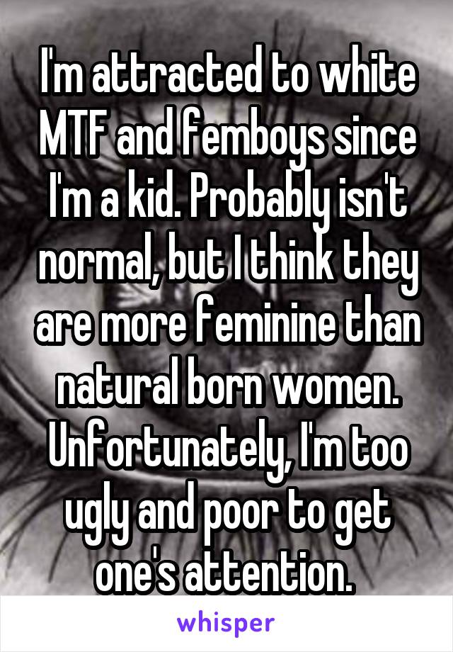 I'm attracted to white MTF and femboys since I'm a kid. Probably isn't normal, but I think they are more feminine than natural born women. Unfortunately, I'm too ugly and poor to get one's attention. 