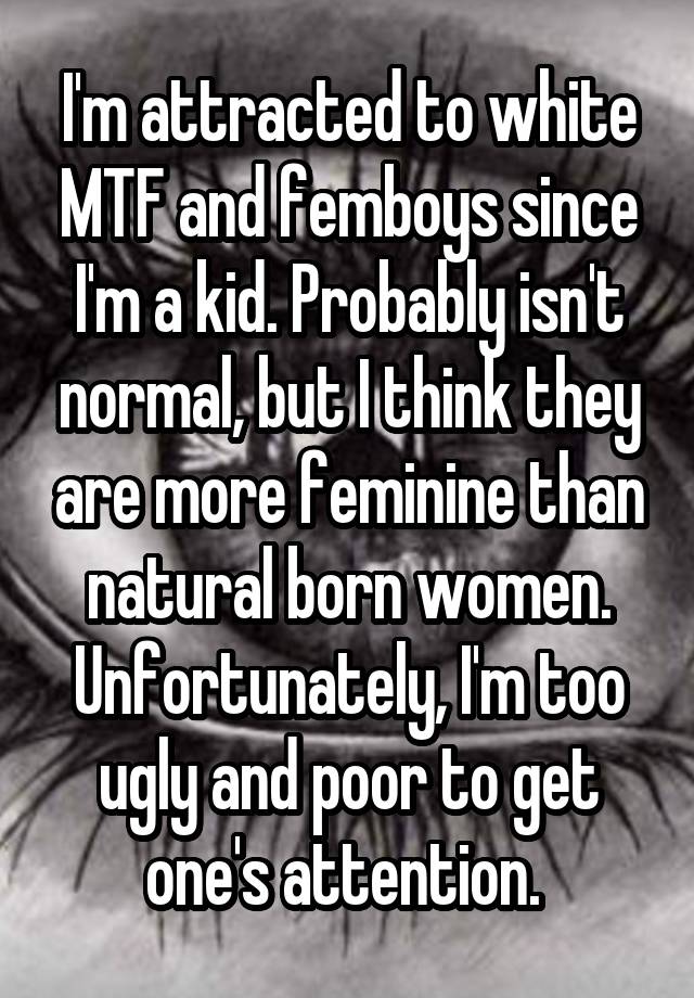 I'm attracted to white MTF and femboys since I'm a kid. Probably isn't normal, but I think they are more feminine than natural born women. Unfortunately, I'm too ugly and poor to get one's attention. 