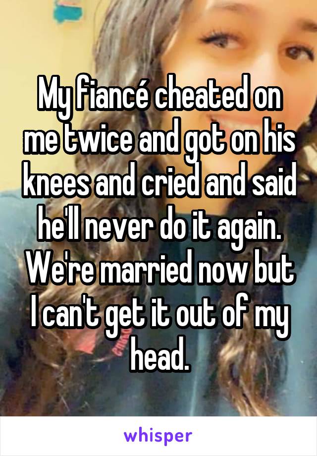 My fiancé cheated on me twice and got on his knees and cried and said he'll never do it again. We're married now but I can't get it out of my head.