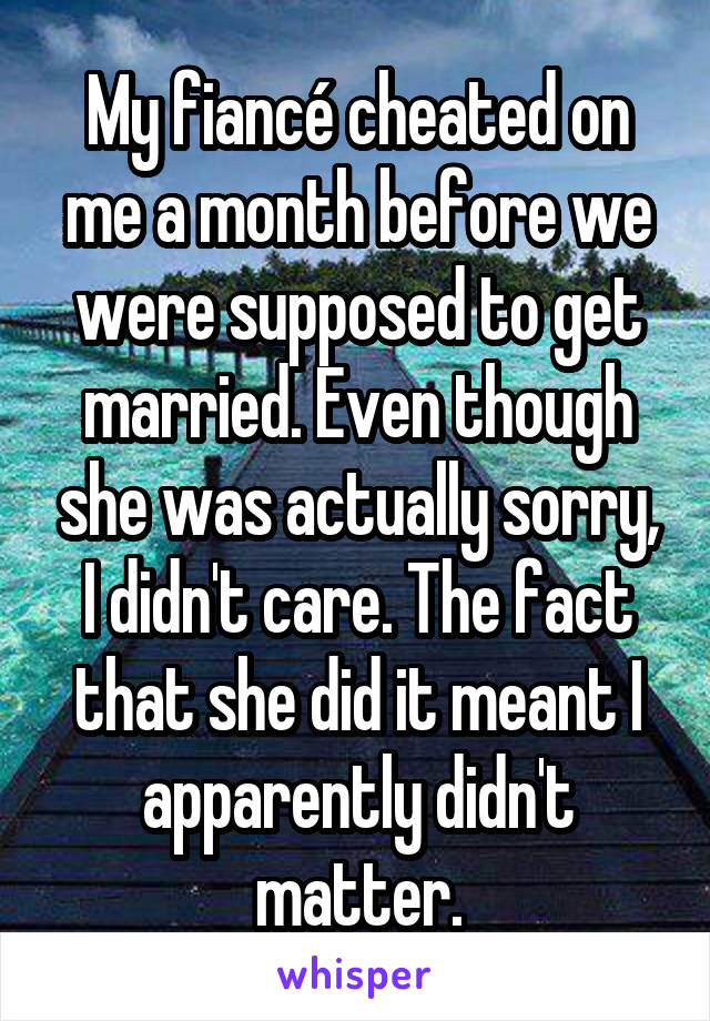 My fiancé cheated on me a month before we were supposed to get married. Even though she was actually sorry, I didn't care. The fact that she did it meant I apparently didn't matter.